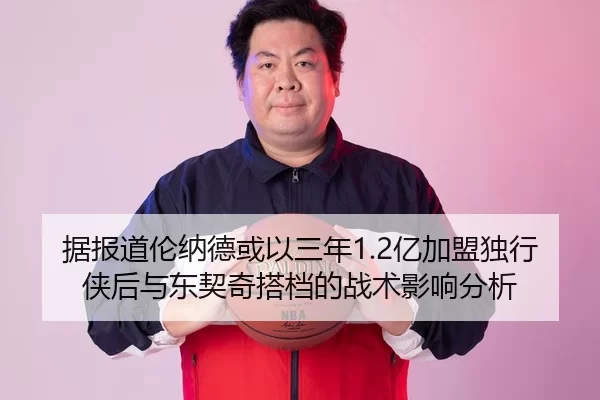 据报道伦纳德或以三年1.2亿加盟独行侠后与东契奇搭档的战术影响分析